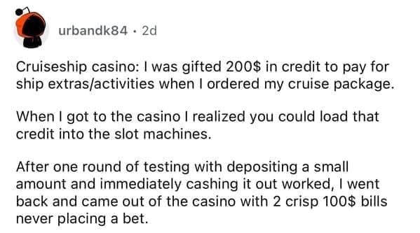 Cruiseship casino: I was gifted 200$ in credit to pay for ship extras/activities when I ordered my cruise package. When I got to the casino I realized you could load that credit into the slot machines. After one round of testing with depositing a small amount and immediately cashing it out worked, I went back and came out of the casino with 2 crisp 100$ bills never placing a bet.