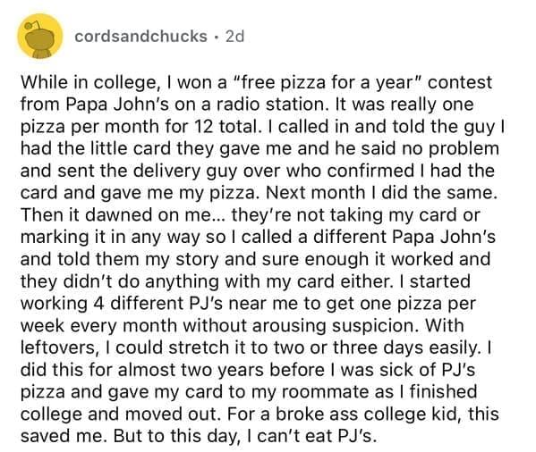 While in college, I won a "free pizza for a year" contest from Papa John's on a radio station. It was really one pizza per month for 12 total. I called in and told the guy I had the little card they gave me and he said no problem and sent the delivery guy over who confirmed I had the card and gave me my pizza. Next month I did the same. Then it dawned on me... they're not taking my card or marking it in any way so I called a different Papa John's and told them my story and sure enough it worked and they didn't do anything with my card either. I started working 4 different PJ's near me to get one pizza per week every month without arousing suspicion. With leftovers, I could stretch it to two or three days easily. I did this for almost two years before I was sick of PJ's pizza and gave my card to my roommate as I finished college and moved out.