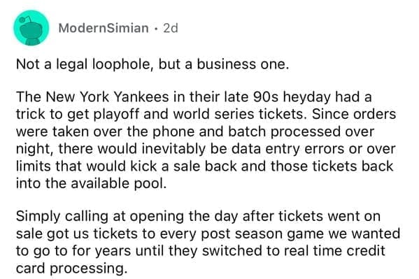Not a legal loophole, but a business one. The New York Yankees in their late 90s heyday had a trick to get playoff and world series tickets. Since orders were taken over the phone and batch processed over night, there would inevitably be data entry errors or over limits that would kick a sale back and those tickets back into the available pool. Simply calling at opening the day after tickets went on sale got us tickets to every post season game we wanted to go to for years until they switched to real time credit card processing.