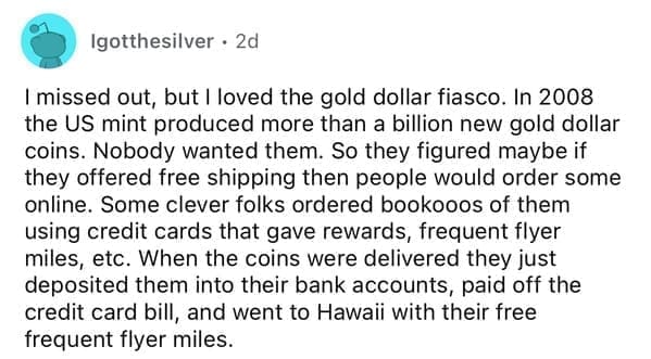I missed out, but I loved the gold dollar fiasco. In 2008 the US mint produced more than a billion new gold dollar coins. Nobody wanted them. So they figured maybe if they offered free shipping then people would order some online. Some clever folks ordered bookooos of them using credit cards that gave rewards, frequent flyer miles, etc. When the coins were delivered they just deposited them into their bank accounts, paid off the credit card bill, and went to Hawaii with their free frequent flyer miles.