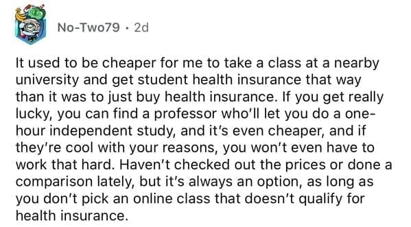 It used to be cheaper for me to take a class at a nearby university and get student health insurance that way than it was to just buy health insurance. If you get really lucky, you can find a professor who'll let you do a one-hour independent study, and it's even cheaper, and if they're cool with your reasons, you won't even have to work that hard. Haven't checked out the prices or done a comparison lately, but it's always an option, as long as you don't pick an online class that doesn't qualify for health insurance.