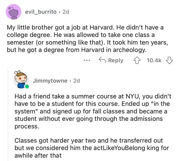 My little brother got a job at Harvard. He didn't have a college degree. He was allowed to take one class a semester (or something like that). It took him ten years, but he got a degree from Harvard in archeology.