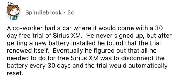 A co-worker had a car where it would come with a 30 day free trial of Sirius XM. He never signed up, but after getting a new battery installed he found that the trial renewed itself. Eventually he figured out that all he needed to do for free Sirius XM was to disconnect the battery every 30 days and the trial would automatically reset.