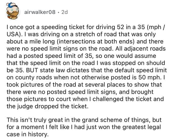 I once got a speeding ticket for driving 52 in a 35 (mph / USA). I was driving on a stretch of road that was only about a mile long (intersections at both ends) and there were no speed limit signs on the road. All adjacent roads had a posted speed limit of 35, so one would assume that the speed limit on the road I was stopped on should be 35. BUT state law dictates that the default speed limit on county roads when not otherwise posted is 50 mph. I took pictures of the road at several places to show that there were no posted speed limit signs, and brought those pictures to court when I challenged the ticket and the judge dropped the ticket. This isn't truly great in the grand scheme of things, but for a moment I felt like I had just won the greatest legal case in history.