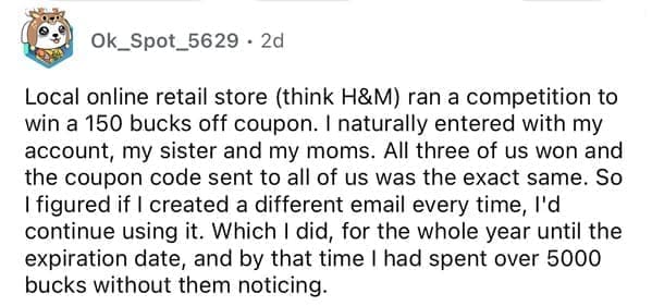 Local online retail store (think H&M) ran a competition to win a 150 bucks off coupon. I naturally entered with my account, my sister and my moms. All three of us won and the coupon code sent to all of us was the exact same. So I figured if I created a different email every time, I'd continue using it. Which I did, for the whole year until the expiration date, and by that time I had spent over 5000 bucks without them noticing.