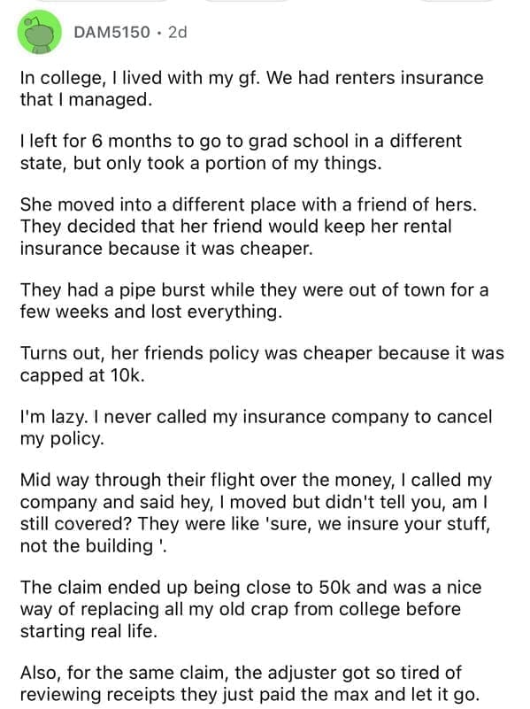 In college, I lived with my gf. We had renters insurance that I managed. I left for 6 months to go to grad school in a different state, but only took a portion of my things. She moved into a different place with a friend of hers. They decided that her friend would keep her rental insurance because it was cheaper. They had a pipe burst while they were out of town for a few weeks and lost everything. Turns out, her friends policy was cheaper because it was capped at 10k. I'm lazy. I never called my insurance company to cancel my policy. Mid way through their flight over the money, I called my company and said hey, I moved but didn't tell you, am I still covered? They were like 'sure, we insure your stuff, not the building! The claim ended up being close to 50k and was a nice way of replacing all my old crap from college before starting real life. Also, for the same claim, the adjuster got so tired of reviewing receipts they just paid the max and let it go.