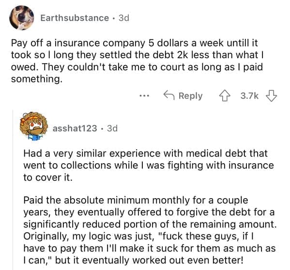 Pay off a insurance company 5 dollars a week untill it took so l long they settled the debt 2k less than what I owed. They couldn't take me to court as long as I paid something.