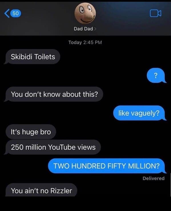 Skibidi Toilets ? You don't know about this? like vaguely? It's huge bro 250 million YouTube views TWO HUNDRED FIFTY MILLION? Delivered You ain't no Rizzler
