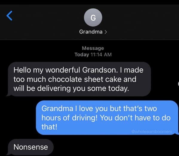 Hello my wonderful Grandson. I made too much chocolate sheet cake and will be delivering you some today. Grandma I love you but that's two hours of driving! You don't have to do that! Ewholes mboomers Nonsense