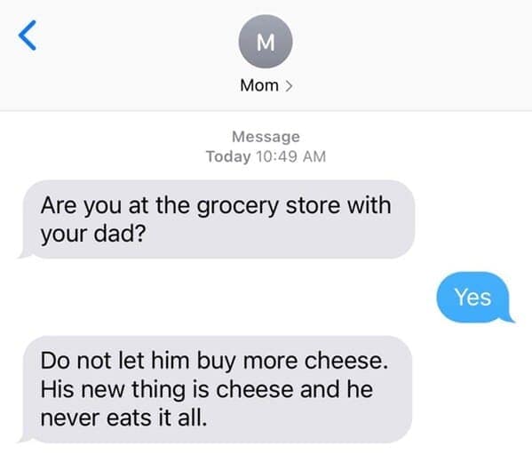 Are you at the grocery store with your dad? Do not let him buy more cheese. His new thing is cheese and he never eats it all.