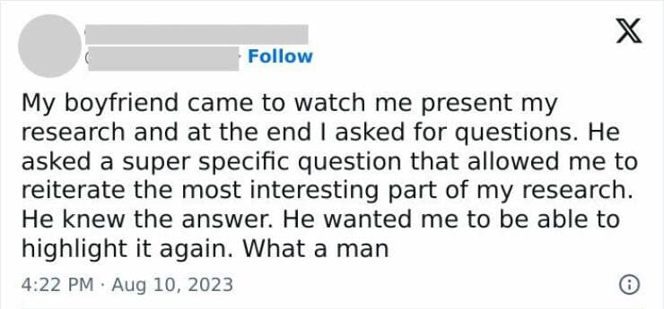 My boyfriend came to watch me present my research and at the end I asked for questions. He asked a super specific question that allowed me to reiterate the most interesting part of my research. He knew the answer. He wanted me to be able to highlight it again. What a man