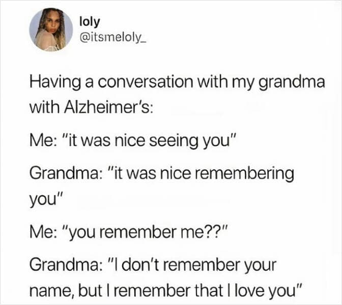 Having a conversation with my grandma with Alzheimer's: Me: "it was nice seeing you" Grandma: "it was nice remembering you" Me: "you remember me??" Grandma: "I don't remember your name, but I remember that I love you"