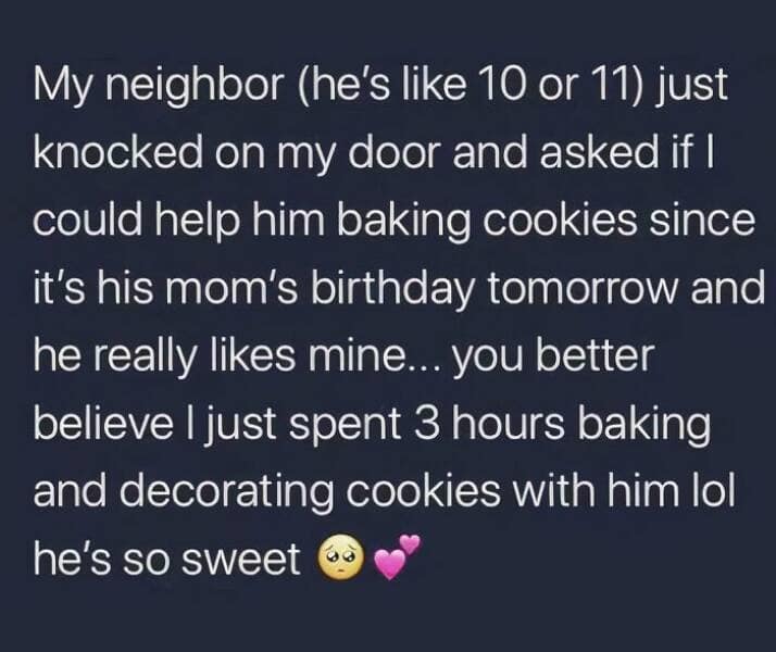 My neighbor (he's like 10 or 11) just knocked on my door and asked if I could help him baking cookies since it's his mom's birthday tomorrow and he really likes mine... you better believe I just spent 3 hours baking and decorating cookies with him lol he's so sweet
