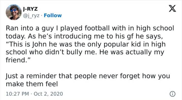 Ran into a guy I played football with in high school today. As he's introducing me to his gf he says, "This is John he was the only popular kid in high school who didn't bully me. He was actually my friend." Just a reminder that people never forget how you make them feel