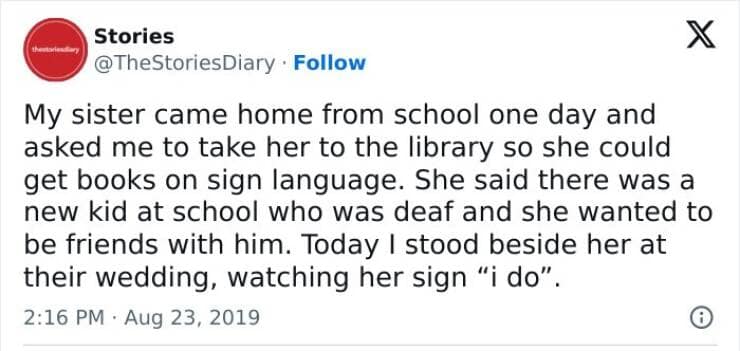 My sister came home from school one day and asked me to take her to the library so she could get books on sign language. She said there was a new kid at school who was deaf and she wanted to be friends with him. Today I stood beside her at their wedding, watching her sign "i do".