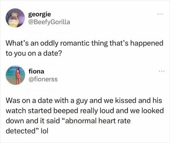Was on a date with a guy and we kissed and his watch started beeped really loud and we looked down and it said "abnormal heart rate detected" lol