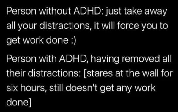 Person without ADHD: just take away all your distractions, it will force you to get work done :) Person with ADHD, having removed all their distractions: [stares at the wall for six hours, still doesn't get any work done]