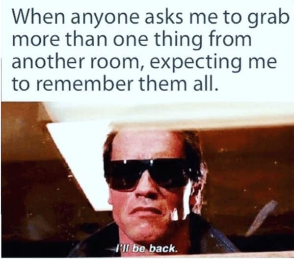 When anyone asks me to grab more than one thing from another room, expecting me to remember them all.