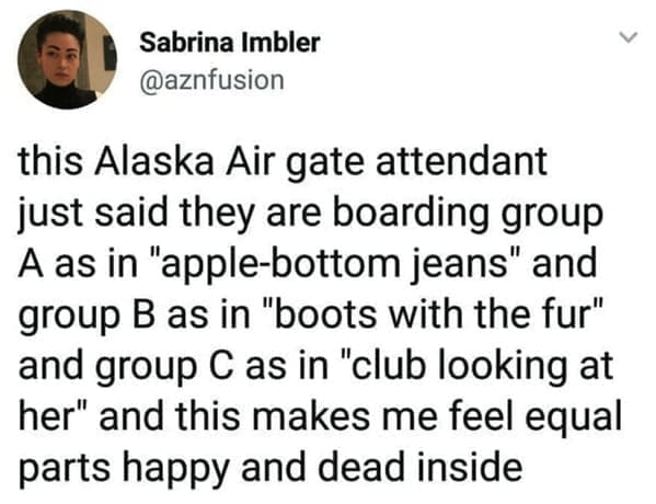 this Alaska Air gate attendant just said they are boarding group A as in "apple-bottom jeans" and group B as in "boots with the fur" and group C as in "club looking at her" and this makes me feel equal parts happy and dead inside