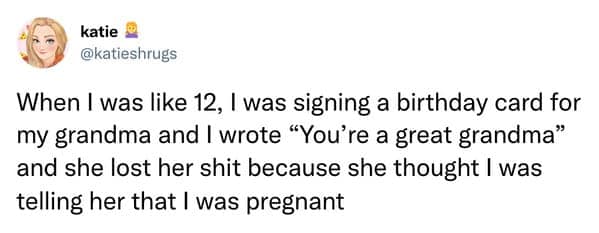 When I was like 12, I was signing a birthday card for my grandma and I wrote "You're a great grandma" and she lost her because she thought I was telling her that I was pregnant