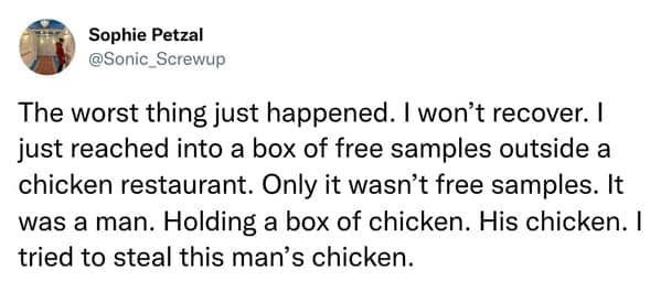 The worst thing just happened. I won't recover. I just reached into a box of free samples outside a chicken restaurant. Only it wasn't free samples. It was a man. Holding a box of chicken. His chicken. I tried to steal this man's chicken.