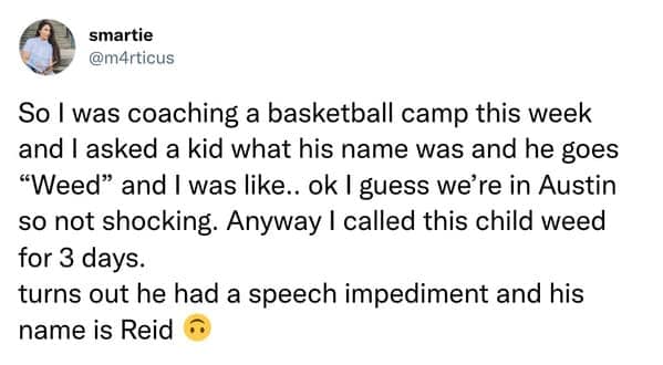 So I was coaching a basketball camp this week and I asked a kid what his name was and he goes "Weed" and I was like.. ok I guess we're in Austin so not shocking. Anyway I called this child weed for 3 days. turns out he had a speech impediment and his name is Reid