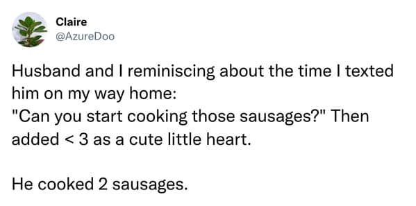 Husband and I reminiscing about the time I texted him on my way home: "Can you start cooking those sausages?" Then added < 3 as a cute little heart. He cooked 2 sausages.