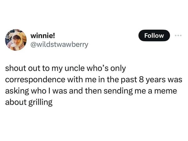 shout out to my uncle who's only correspondence with me in the past 8 years was asking who l was and then sending me a meme about grilling