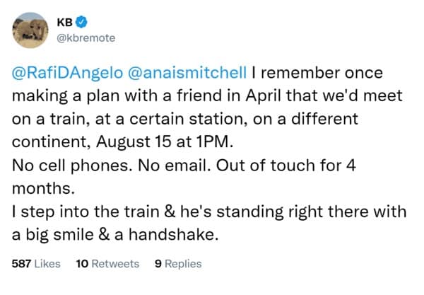 | remember once making a plan with a friend in April that we'd meet on a train, at a certain station, on a different continent, August 15 at 1PM. No cell phones. No email. Out of touch for 4 months. I step into the train & he's standing right there with a big smile & a handshake.