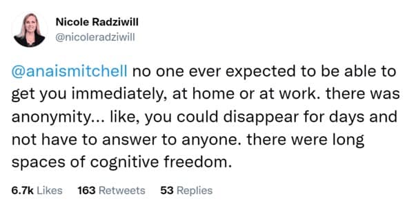 no one ever expected to be able to get you immediately, at home or at work. there was anonymity... like, you could disappear for days and not have to answer to anyone. there were long spaces of cognitive freedom.