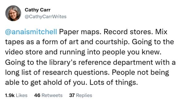 Paper maps. Record stores. Mix tapes as a form of art and courtship. Going to the video store and running into people you knew. Going to the library's reference department with a long list of research questions. People not being able to get ahold of you. Lots of things.