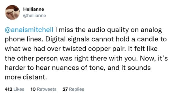 I miss the audio quality on analog phone lines. Digital signals cannot hold a candle to what we had over twisted copper pair. It felt like the other person was right there with you. Now, it's harder to hear nuances of tone, and it sounds more distant.