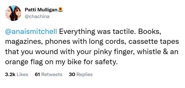 Everything was tactile. Books, magazines, phones with long cords, cassette tapes that you wound with your pinky finger, whistle & an orange flag on my bike for safety.