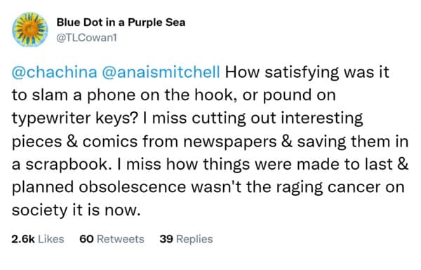 How satisfying was it to slam a phone on the hook, or pound on typewriter keys? I miss cutting out interesting pieces & comics from newspapers & saving them in a scrapbook. I miss how things were made to last & planned obsolescence wasn't the raging cancer on society it is now.