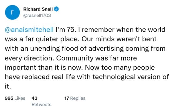 I'm 75. I remember when the world was a far quieter place. Our minds weren't bent with an unending flood of advertising coming from every direction. Community was far more important than it is now. Now too many people have replaced real life with technological version of it.