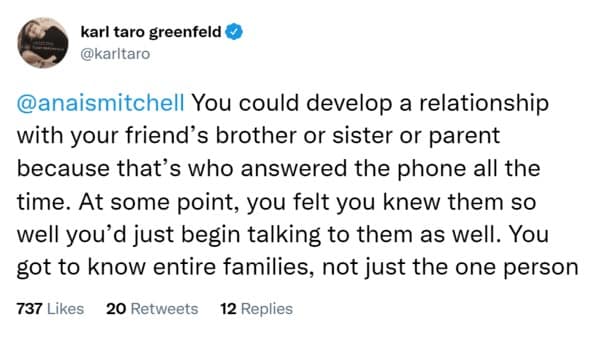 You could develop a relationship with your friend's brother or sister or parent because that's who answered the phone all the time. At some point, you felt you knew them so well you'd just begin talking to them as well. You got to know entire families, not just the one person