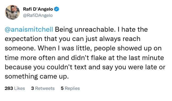 Being unreachable. I hate the expectation that you can just always reach someone. When I was little, people showed up on time more often and didn't flake at the last minute because you couldn't text and say you were late or something came up.