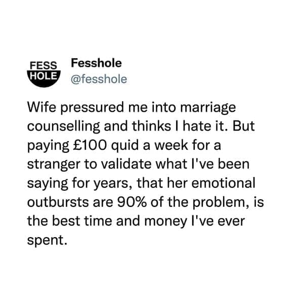 Wife pressured me into marriage counselling and thinks I hate it. But paying £100 quid a week for a stranger to validate what I've been saying for years, that her emotional outbursts are 90% of the problem, is the best time and money l've ever spent.