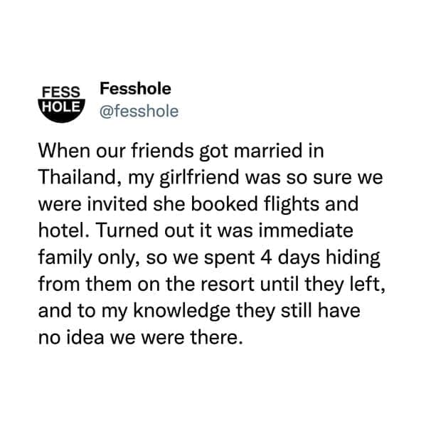 @fesshole When our friends got married in Thailand, my girlfriend was so sure we were invited she booked flights and hotel. Turned out it was immediate family only, so we spent 4 days hiding from them on the resort until they left, and to my knowledge they still have no idea we were there.