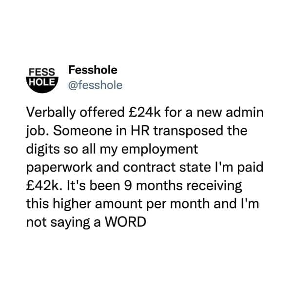 @fesshole Verbally offered £24k for a new admin job. Someone in HR transposed the digits so all my employment paperwork and contract state I'm paid £42k. It's been 9 months receiving this higher amount per month and I'm not saying a WORD