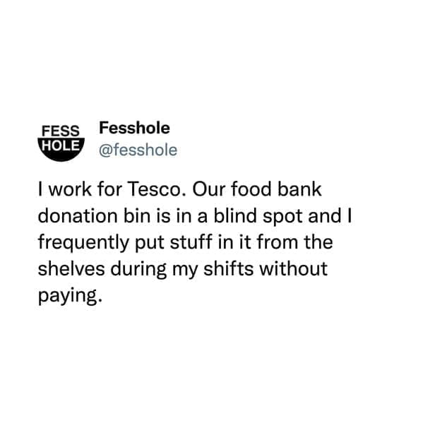 @fesshole I work for Tesco. Our food bank donation bin is in a blind spot and I frequently put stuff in it from the shelves during my shifts without paying.