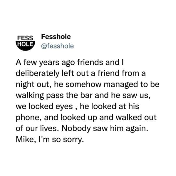 @fesshole A few years ago friends and I deliberately left out a friend from a night out, he somehow managed to be walking pass the bar and he saw us, we locked eyes, he looked at his phone, and looked up and walked out of our lives. Nobody saw him again. Mike, I'm so sorry.