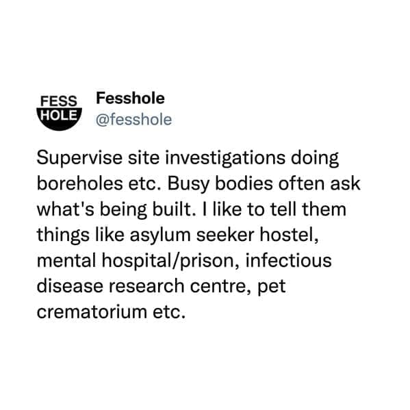 @fesshole Supervise site investigations doing boreholes etc. Busy bodies often ask what's being built. I like to tell them things like asylum seeker hostel, mental hospital/prison, infectious disease research centre, pet crematorium etc.