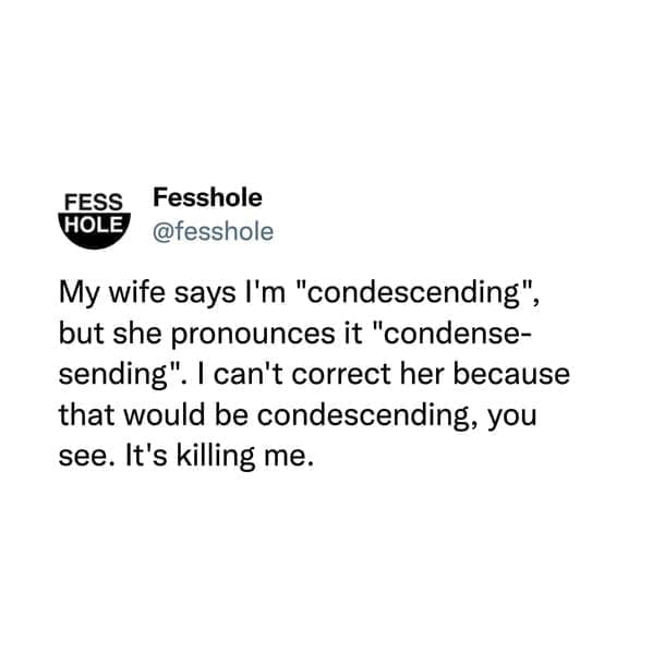 @fesshole My wife says I'm "condescending", but she pronounces it "condense-sending". I can't correct her because that would be condescending, you see. It's killing me.