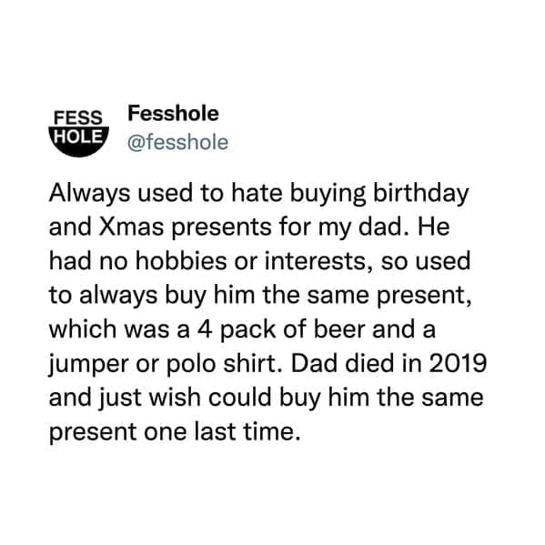 Always used to hate buying birthday and Xmas presents for my dad. He had no hobbies or interests, so used to always buy him the same present, which was a 4 pack of beer and a jumper or polo shirt. Dad died in 2019 and just wish could buy him the same present one last time.