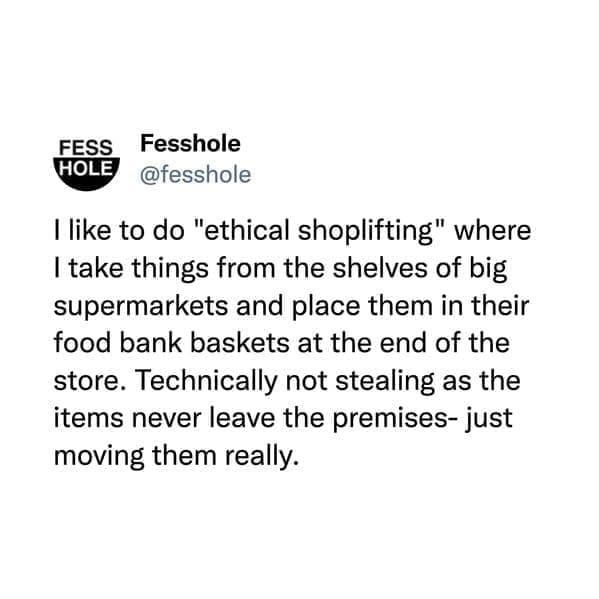 I like to do "ethical shoplifting" where I take things from the shelves of big supermarkets and place them in their food bank baskets at the end of the store. Technically not stealing as the items never leave the premises- just moving them really.