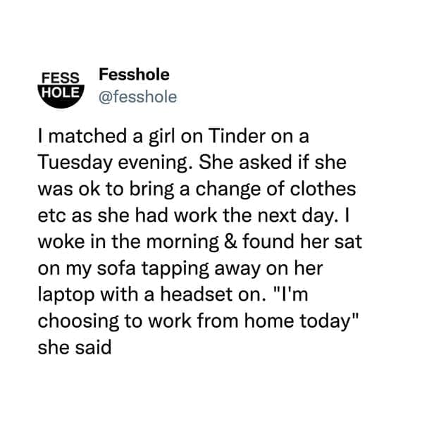 I matched a girl on Tinder on a Tuesday evening. She asked if she was ok to bring a change of clothes etc as she had work the next day. I woke in the morning & found her sat on my sofa tapping away on her laptop with a headset on. "I'm choosing to work from home today" she said