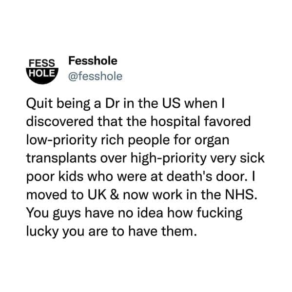 Quit being a Dr in the US when I discovered that the hospital favored low-priority rich people for organ transplants over high-priority very sick poor kids who were at death's door. I moved to UK & now work in the NHS.
