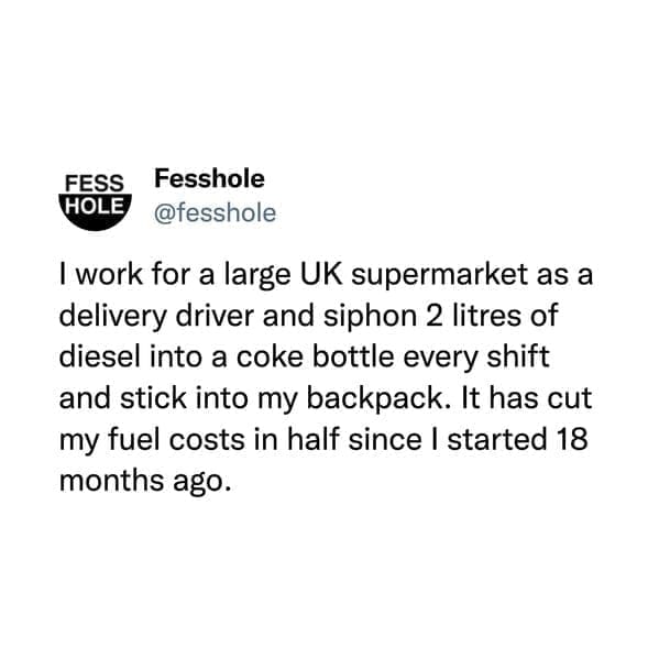 I work for a large UK supermarket as a delivery driver and siphon 2 litres of diesel into a coke bottle every shift and stick into my backpack. It has cut my fuel costs in half since I started 18 months ago.