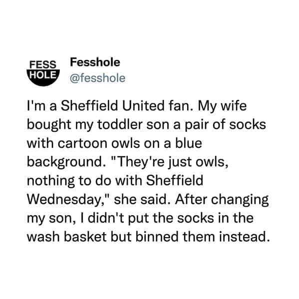 I'm a Sheffield United fan. My wife bought my toddler son a pair of socks with cartoon owls on a blue background. "They're just owls, nothing to do with Sheffield Wednesday," she said. After changing my son, I didn't put the socks in the wash basket but binned them instead.